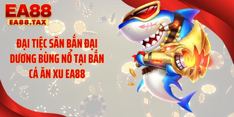 Đại tiệc săn bắn đại dương bùng nổ tại bắn cá ăn xu EA88